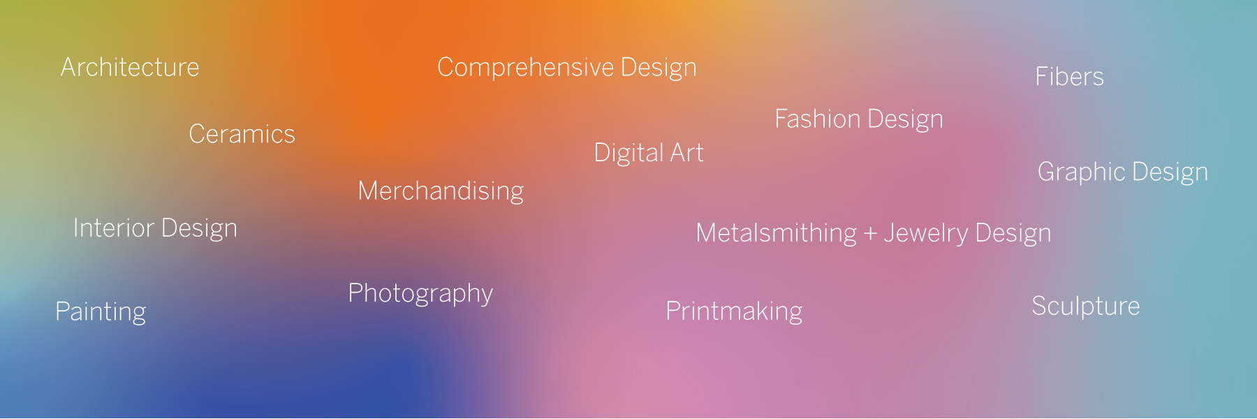 A blend of multiple colors with the words Architecture, Ceramics, Comprehensive Design, Digital Art, Fashion Design, Fibers, Graphic Design, Interior Design, Merchandising, Metalsmithing + Jewelry Design, Painting, Photography, Printmaking, Sculpture on top in white.